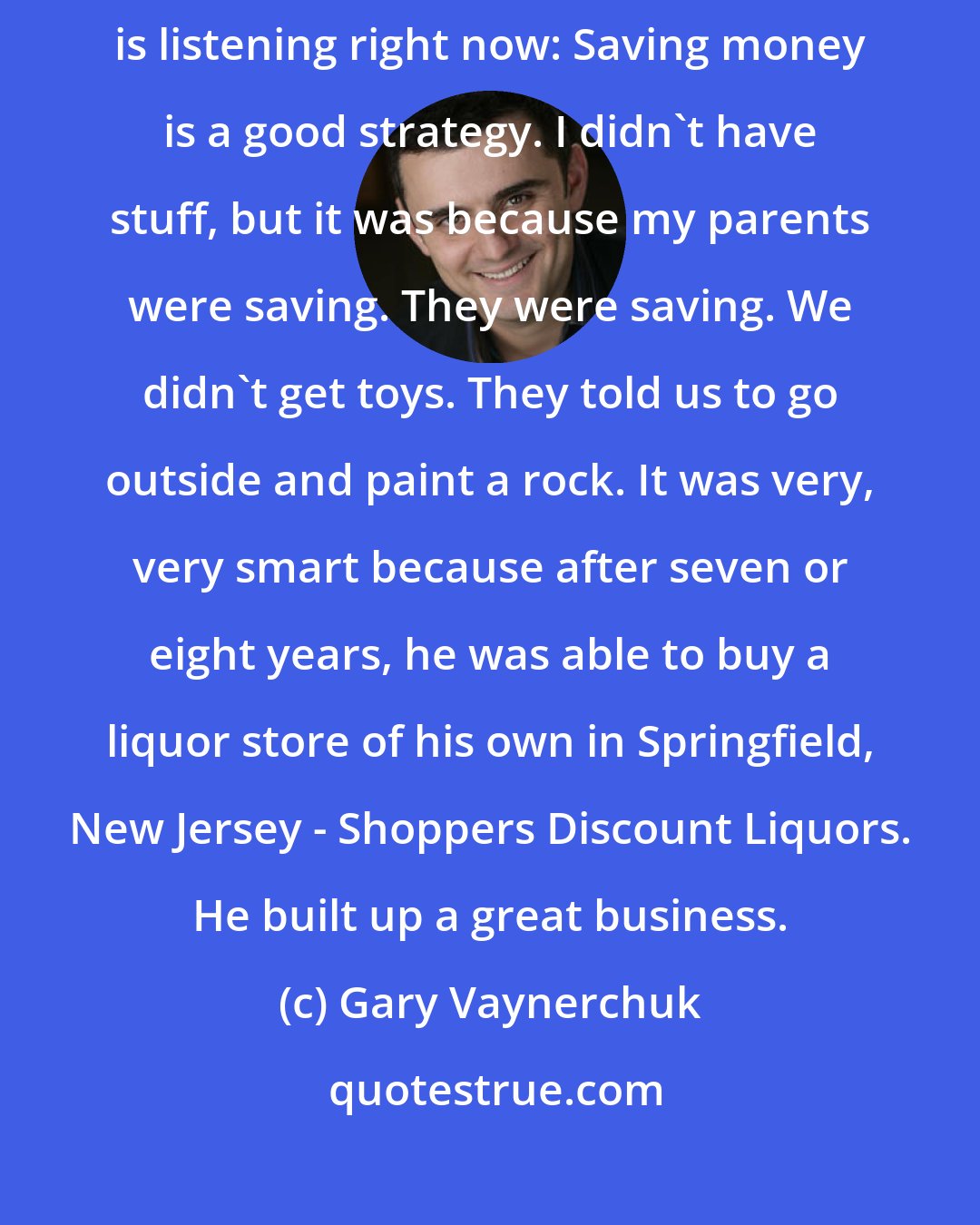 Gary Vaynerchuk: An amazing piece of advice for a lot of kids, 50-year-olds, whoever is listening right now: Saving money is a good strategy. I didn't have stuff, but it was because my parents were saving. They were saving. We didn't get toys. They told us to go outside and paint a rock. It was very, very smart because after seven or eight years, he was able to buy a liquor store of his own in Springfield, New Jersey - Shoppers Discount Liquors. He built up a great business.