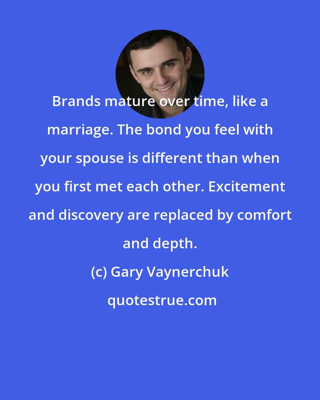 Gary Vaynerchuk: Brands mature over time, like a marriage. The bond you feel with your spouse is different than when you first met each other. Excitement and discovery are replaced by comfort and depth.