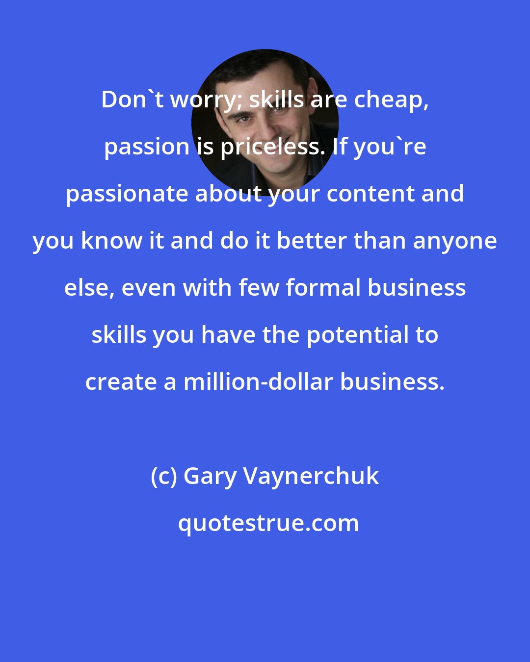 Gary Vaynerchuk: Don't worry; skills are cheap, passion is priceless. If you're passionate about your content and you know it and do it better than anyone else, even with few formal business skills you have the potential to create a million-dollar business.