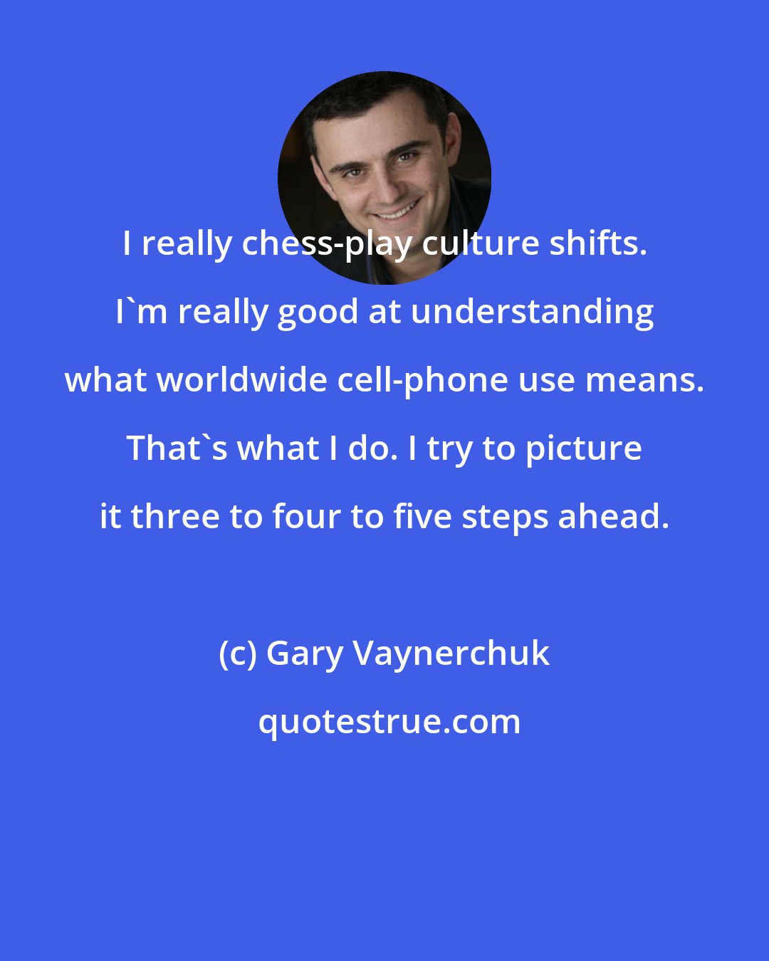 Gary Vaynerchuk: I really chess-play culture shifts. I'm really good at understanding what worldwide cell-phone use means. That's what I do. I try to picture it three to four to five steps ahead.