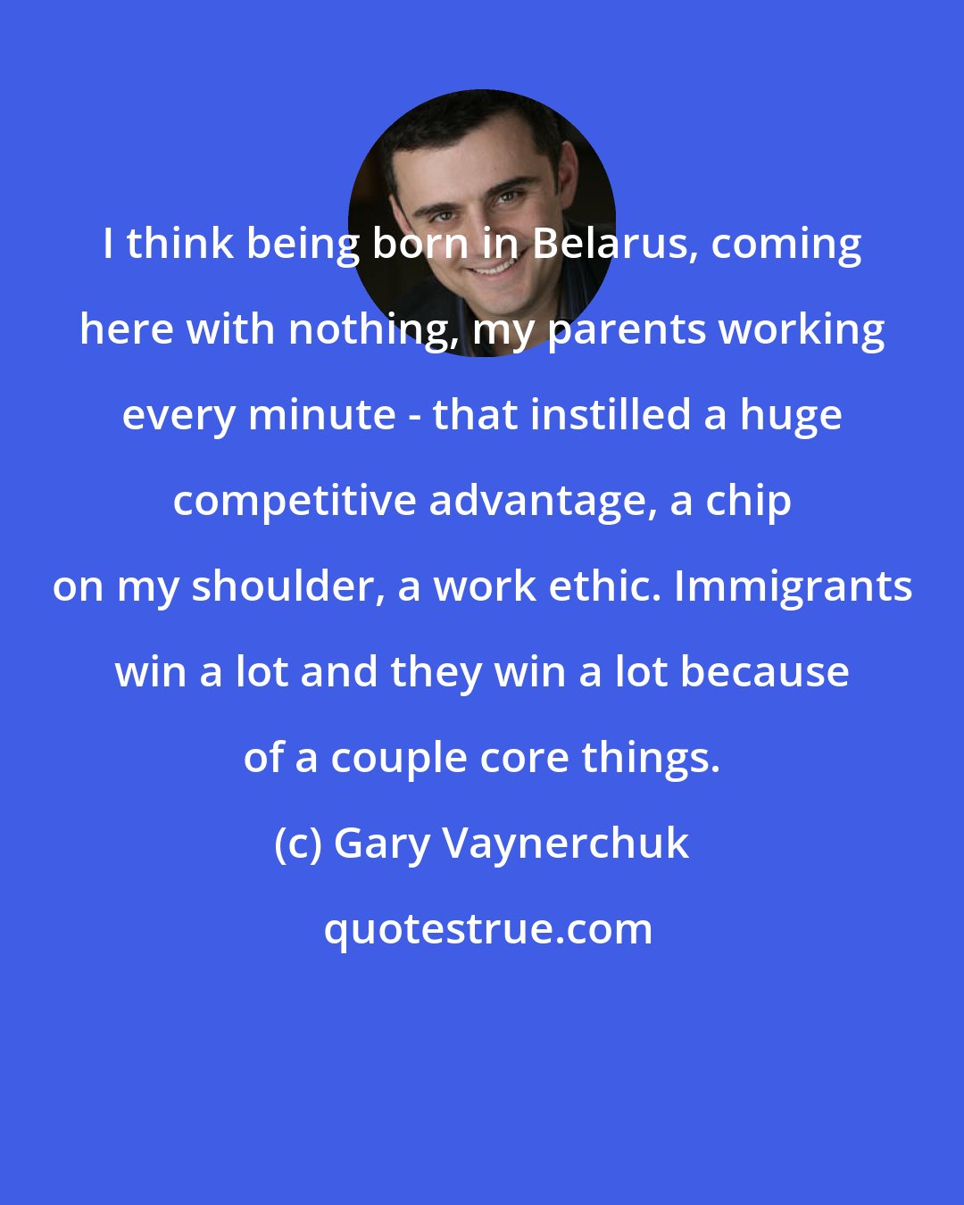 Gary Vaynerchuk: I think being born in Belarus, coming here with nothing, my parents working every minute - that instilled a huge competitive advantage, a chip on my shoulder, a work ethic. Immigrants win a lot and they win a lot because of a couple core things.