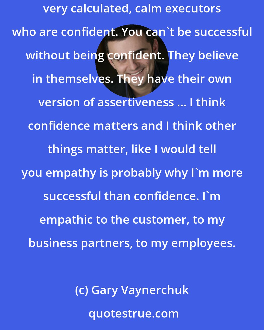 Gary Vaynerchuk: I think the opposite version of me is the one we don't see, which is there are tens of thousands of outrageously successful businesses of very quiet, very calculated, calm executors who are confident. You can't be successful without being confident. They believe in themselves. They have their own version of assertiveness ... I think confidence matters and I think other things matter, like I would tell you empathy is probably why I'm more successful than confidence. I'm empathic to the customer, to my business partners, to my employees.