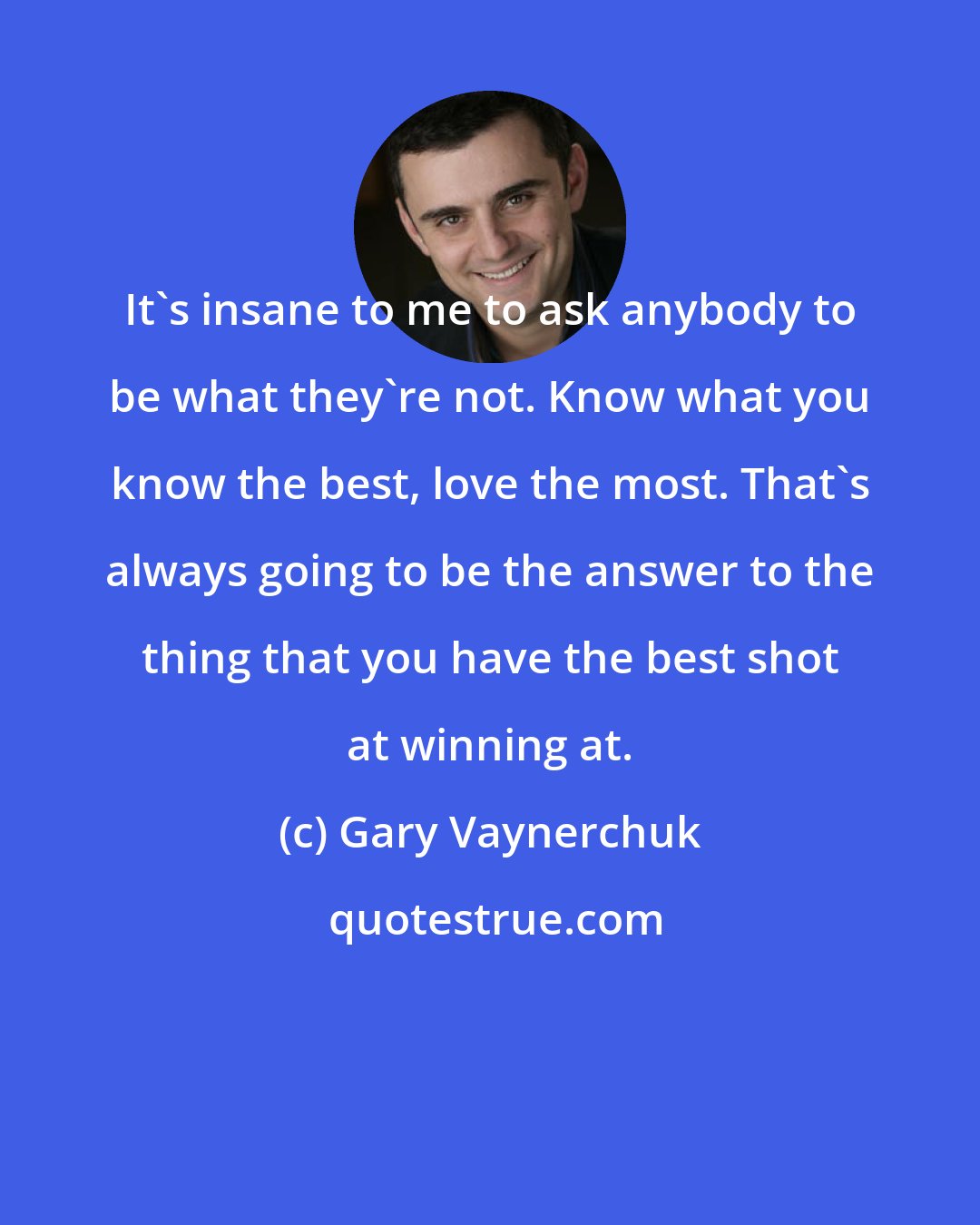 Gary Vaynerchuk: It's insane to me to ask anybody to be what they're not. Know what you know the best, love the most. That's always going to be the answer to the thing that you have the best shot at winning at.