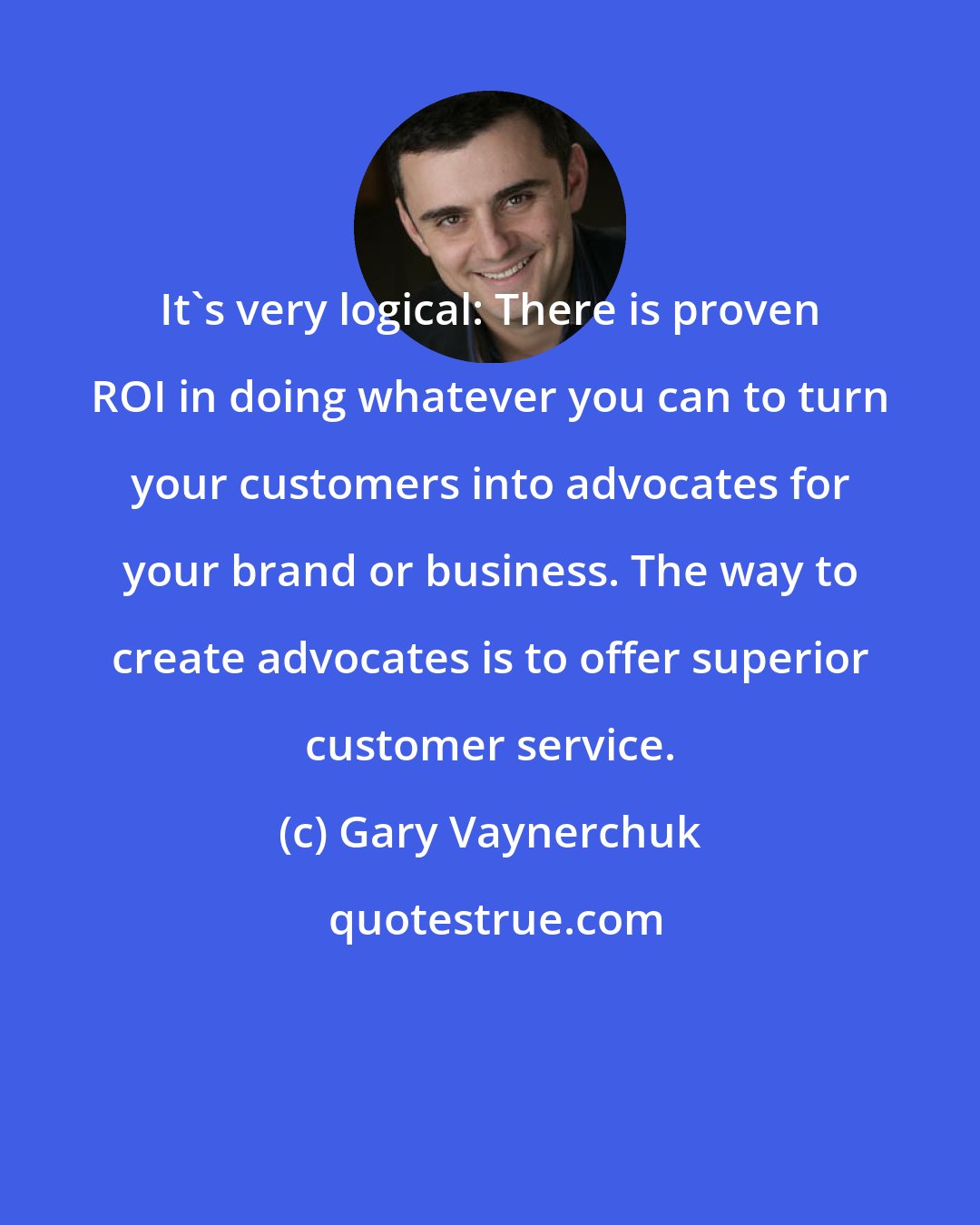 Gary Vaynerchuk: It's very logical: There is proven ROI in doing whatever you can to turn your customers into advocates for your brand or business. The way to create advocates is to offer superior customer service.