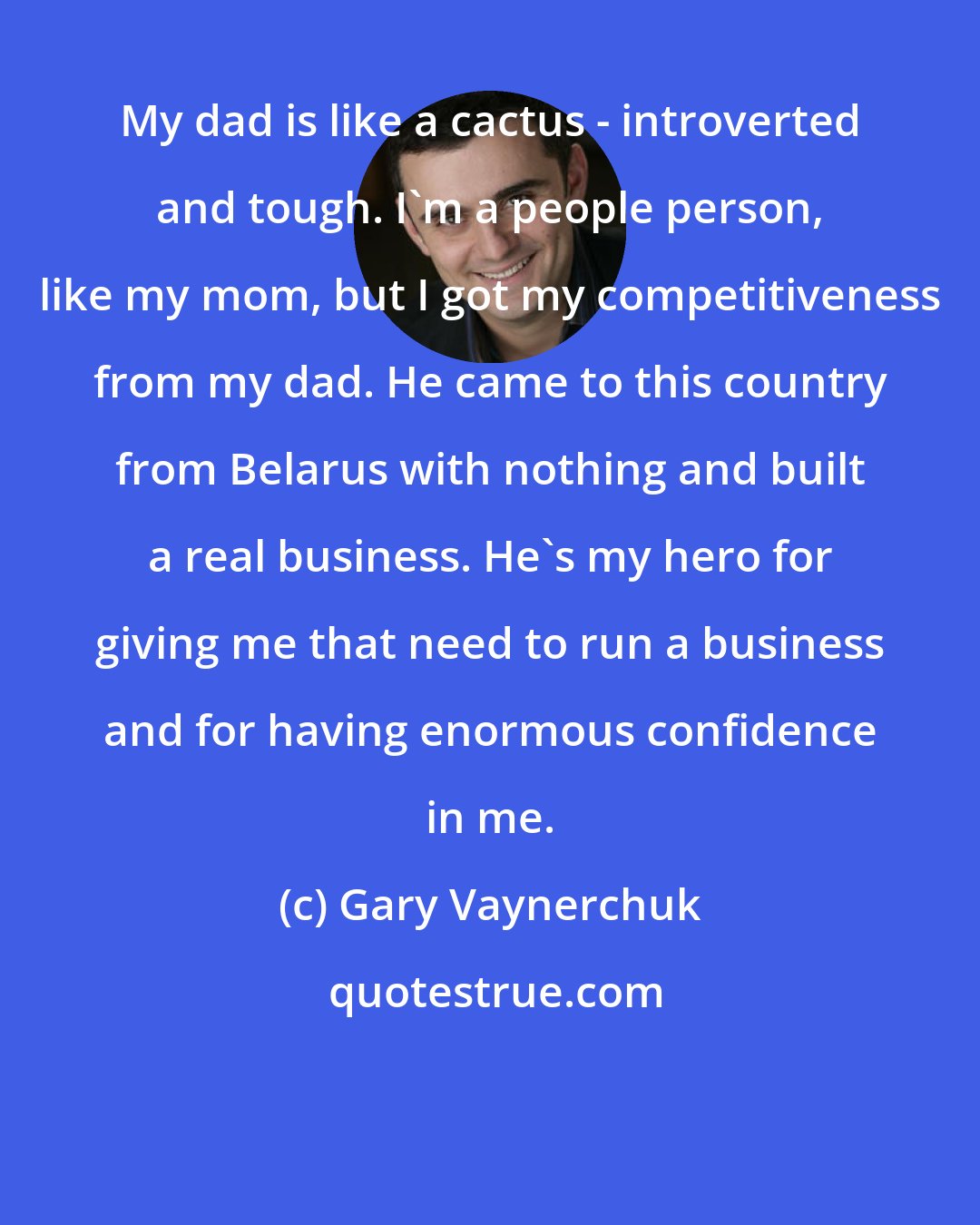 Gary Vaynerchuk: My dad is like a cactus - introverted and tough. I'm a people person, like my mom, but I got my competitiveness from my dad. He came to this country from Belarus with nothing and built a real business. He's my hero for giving me that need to run a business and for having enormous confidence in me.