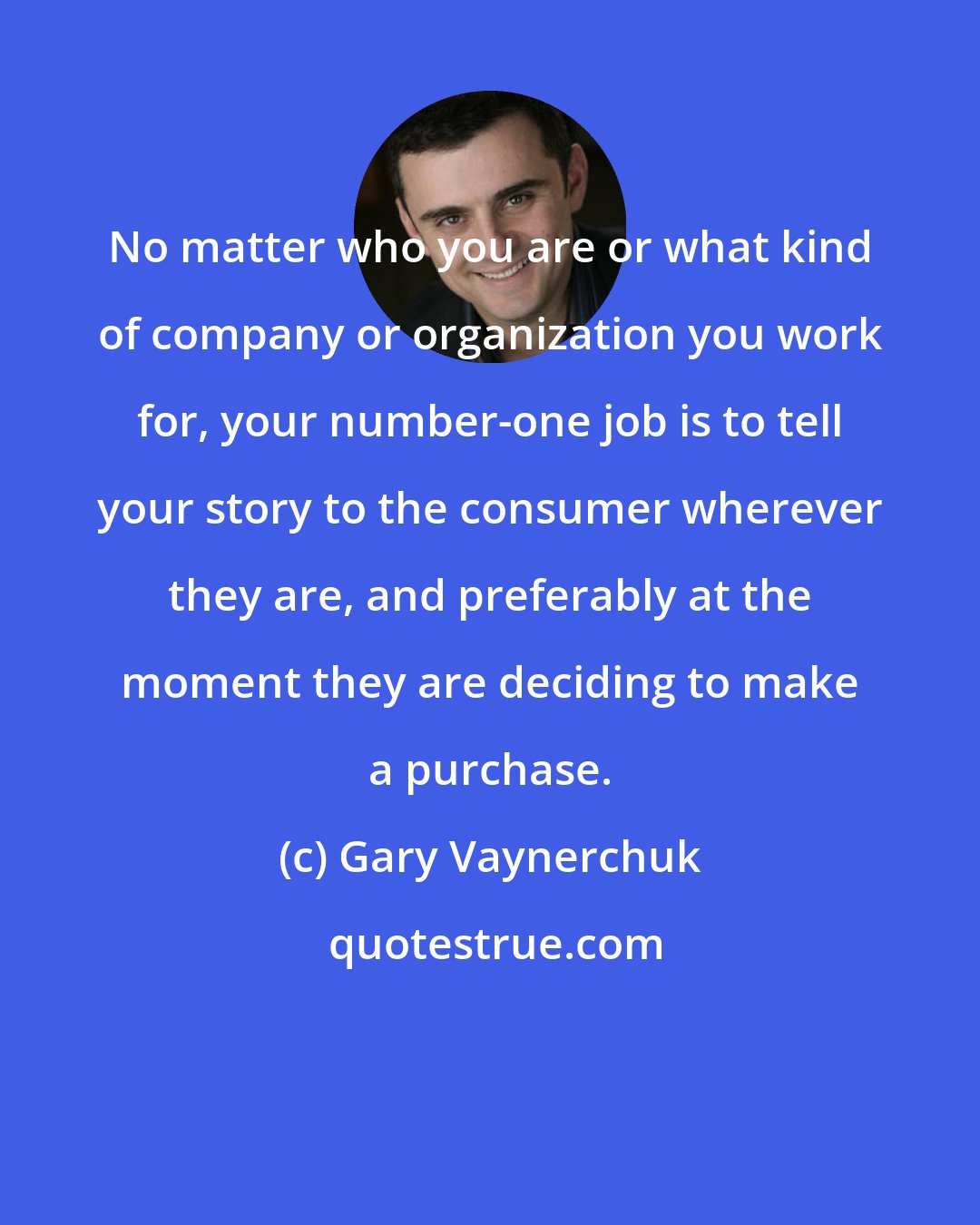 Gary Vaynerchuk: No matter who you are or what kind of company or organization you work for, your number-one job is to tell your story to the consumer wherever they are, and preferably at the moment they are deciding to make a purchase.