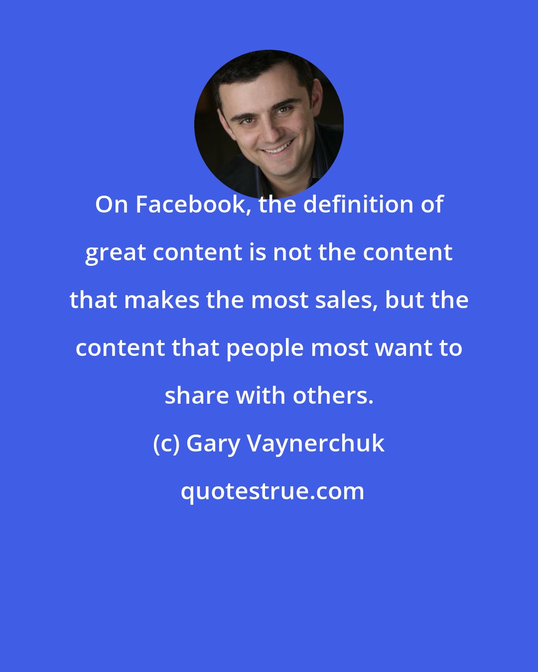 Gary Vaynerchuk: On Facebook, the definition of great content is not the content that makes the most sales, but the content that people most want to share with others.