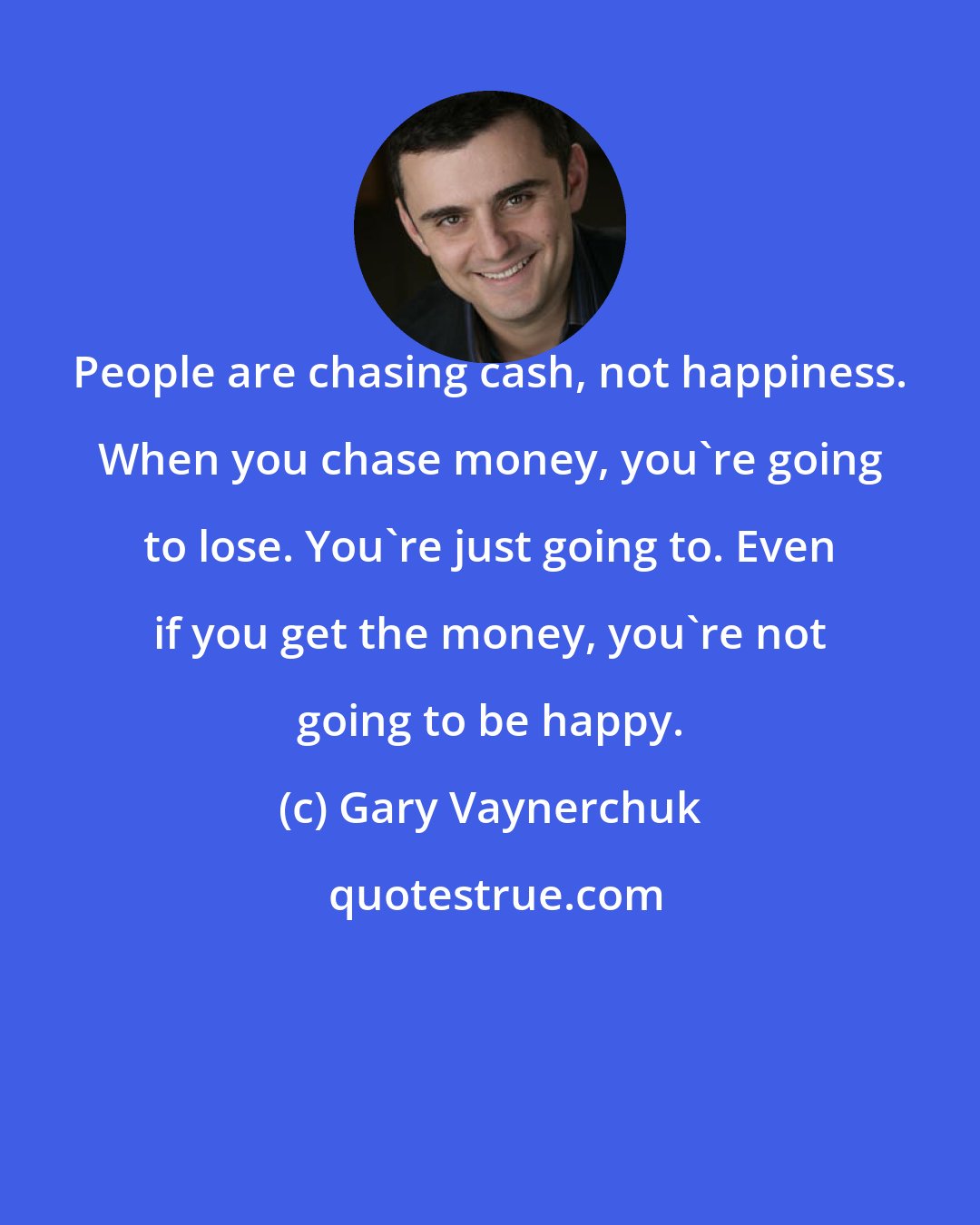 Gary Vaynerchuk: People are chasing cash, not happiness. When you chase money, you're going to lose. You're just going to. Even if you get the money, you're not going to be happy.