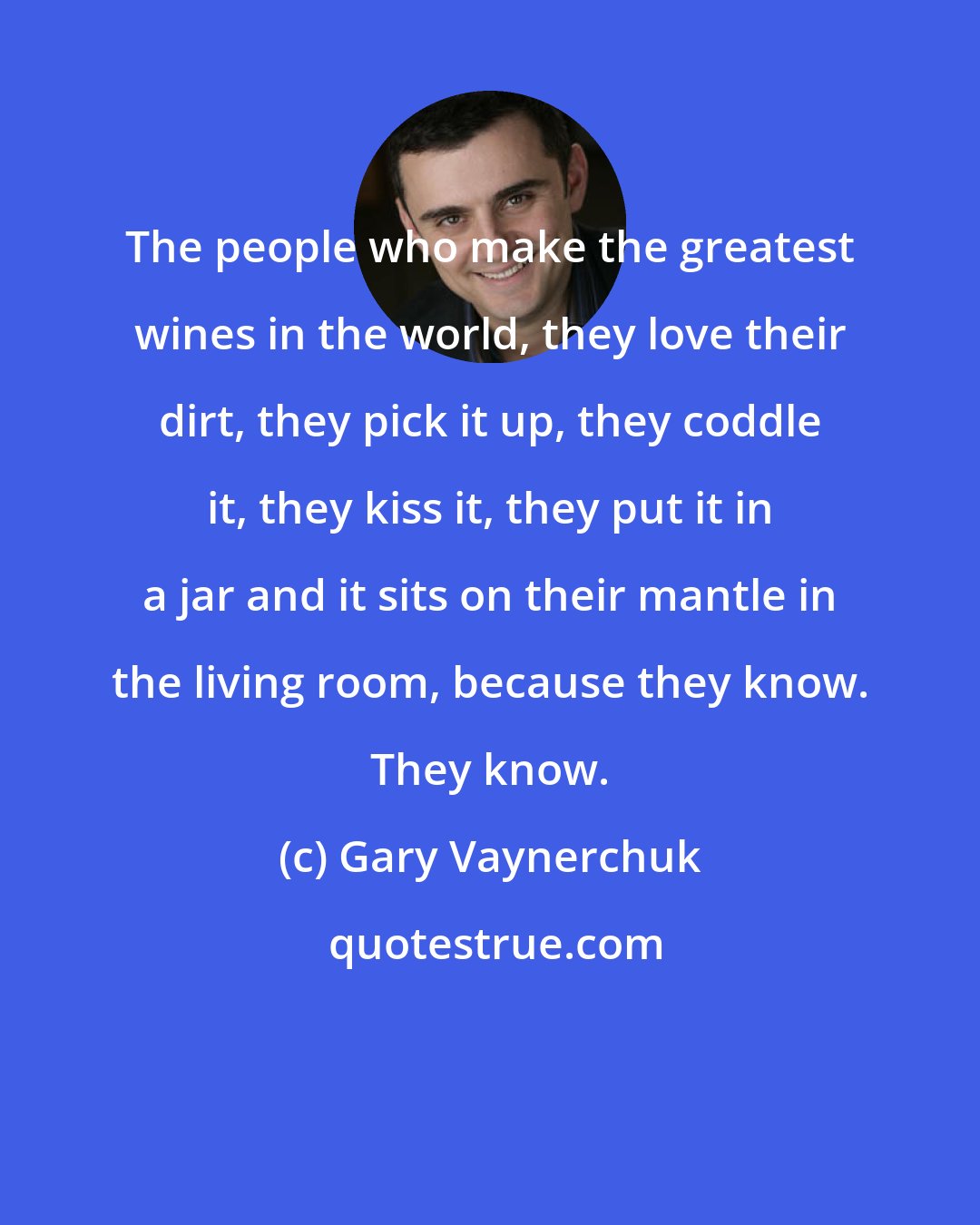 Gary Vaynerchuk: The people who make the greatest wines in the world, they love their dirt, they pick it up, they coddle it, they kiss it, they put it in a jar and it sits on their mantle in the living room, because they know. They know.