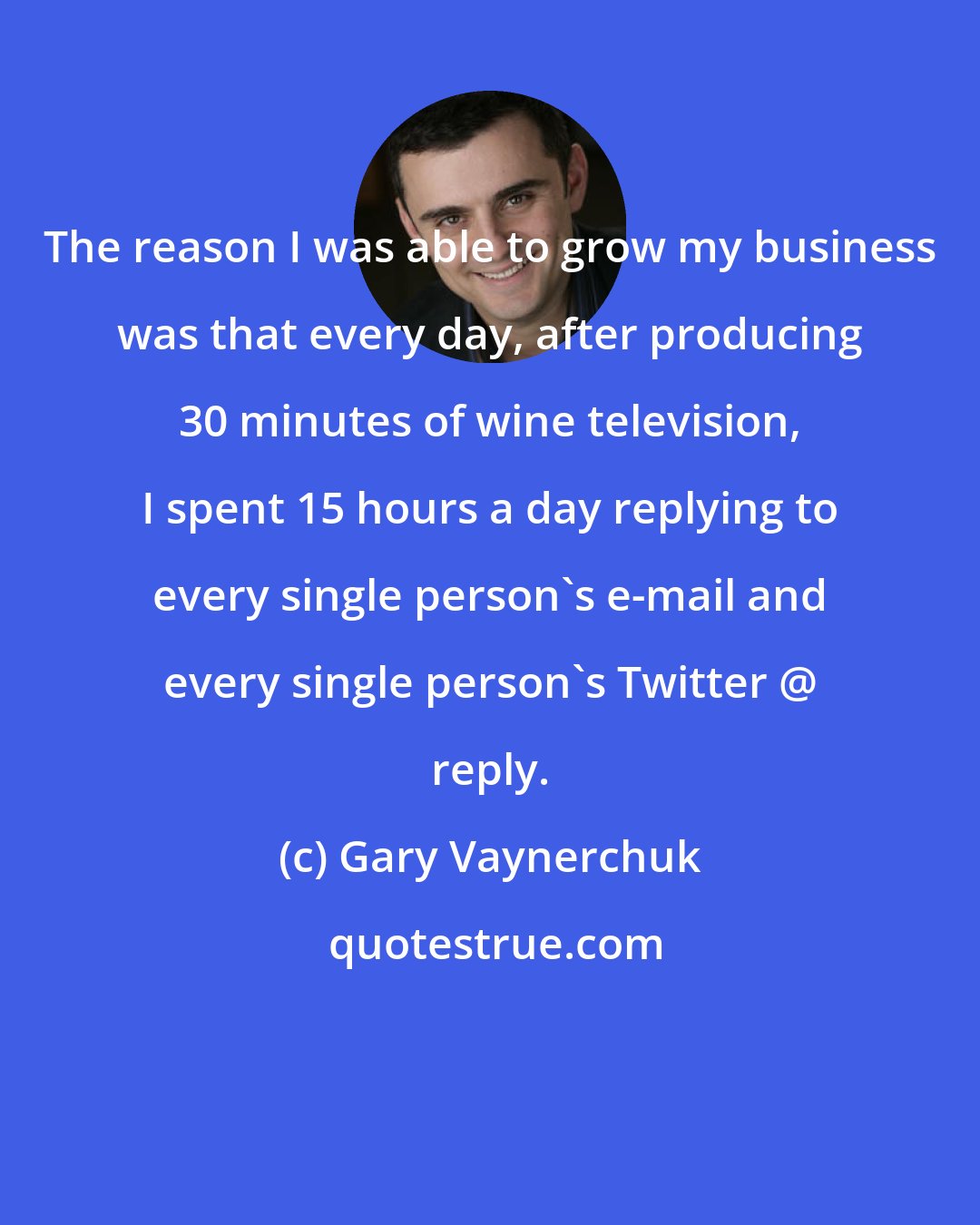 Gary Vaynerchuk: The reason I was able to grow my business was that every day, after producing 30 minutes of wine television, I spent 15 hours a day replying to every single person's e-mail and every single person's Twitter @ reply.