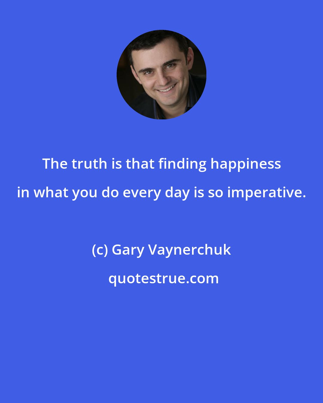 Gary Vaynerchuk: The truth is that finding happiness in what you do every day is so imperative.