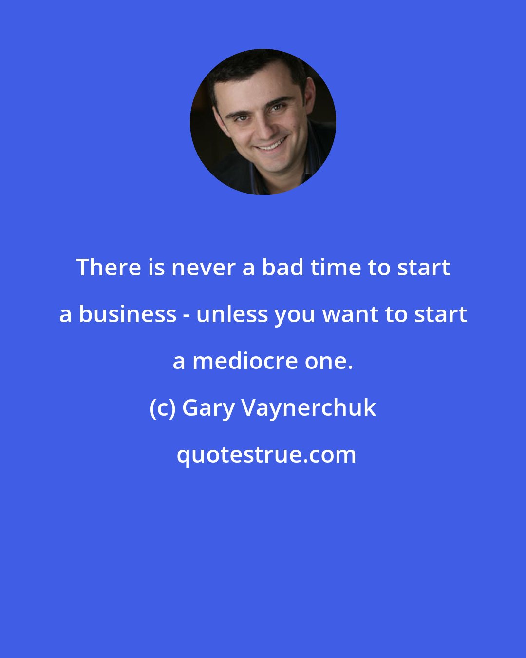 Gary Vaynerchuk: There is never a bad time to start a business - unless you want to start a mediocre one.