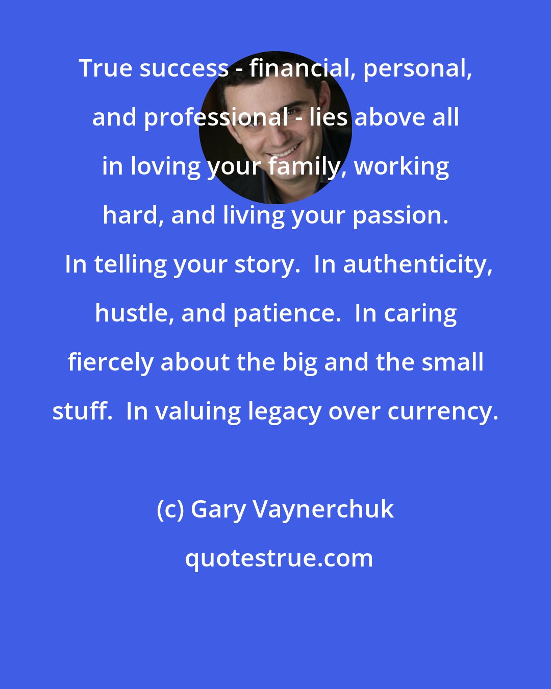Gary Vaynerchuk: True success - financial, personal, and professional - lies above all in loving your family, working hard, and living your passion.  In telling your story.  In authenticity, hustle, and patience.  In caring fiercely about the big and the small stuff.  In valuing legacy over currency.