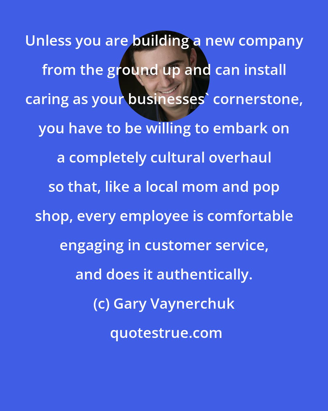 Gary Vaynerchuk: Unless you are building a new company from the ground up and can install caring as your businesses' cornerstone, you have to be willing to embark on a completely cultural overhaul so that, like a local mom and pop shop, every employee is comfortable engaging in customer service, and does it authentically.