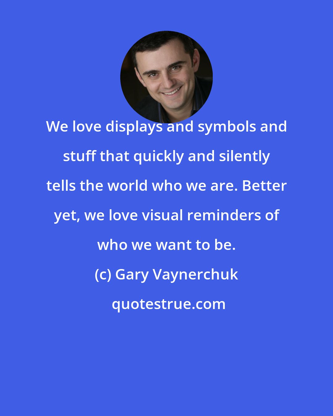 Gary Vaynerchuk: We love displays and symbols and stuff that quickly and silently tells the world who we are. Better yet, we love visual reminders of who we want to be.