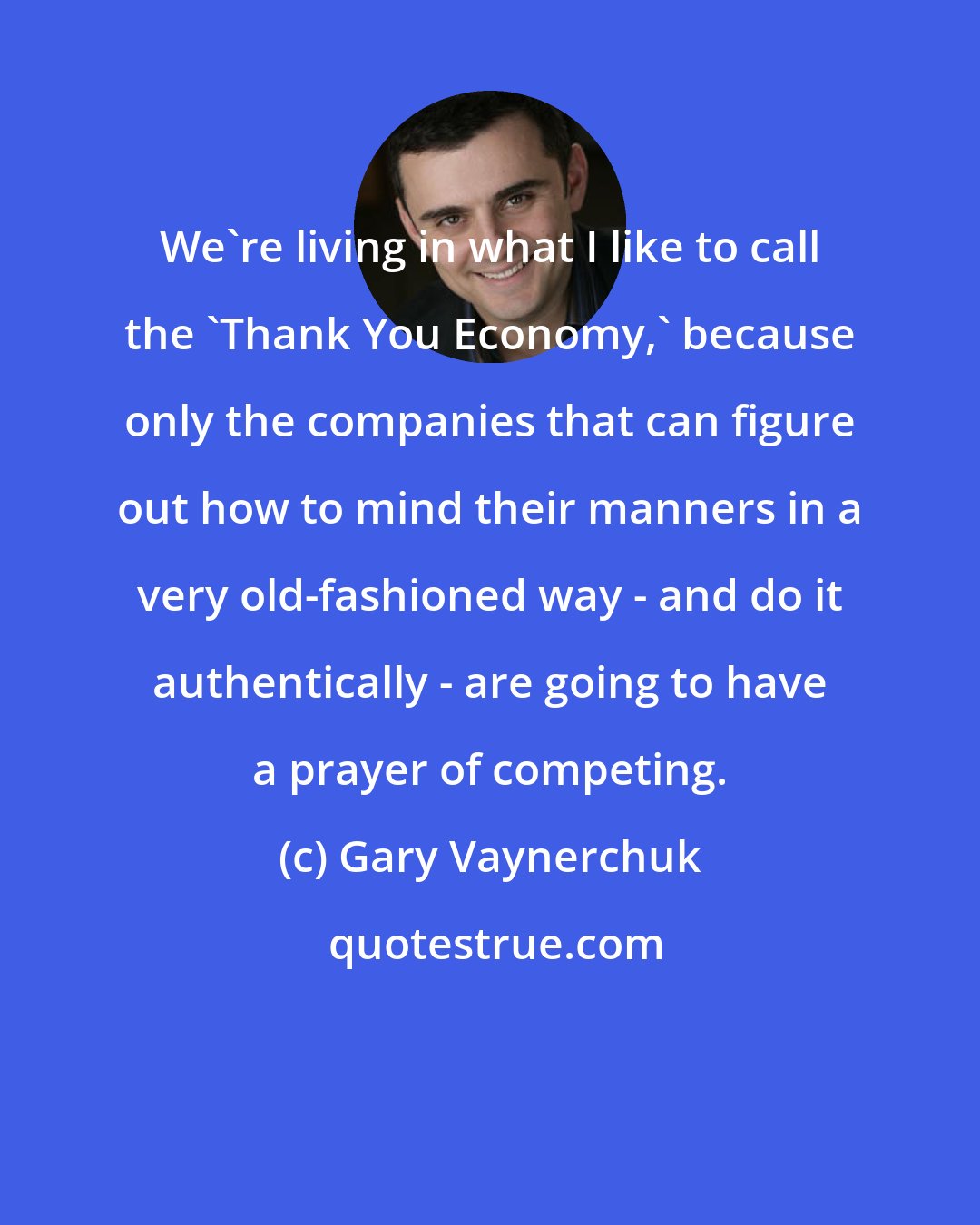 Gary Vaynerchuk: We're living in what I like to call the 'Thank You Economy,' because only the companies that can figure out how to mind their manners in a very old-fashioned way - and do it authentically - are going to have a prayer of competing.