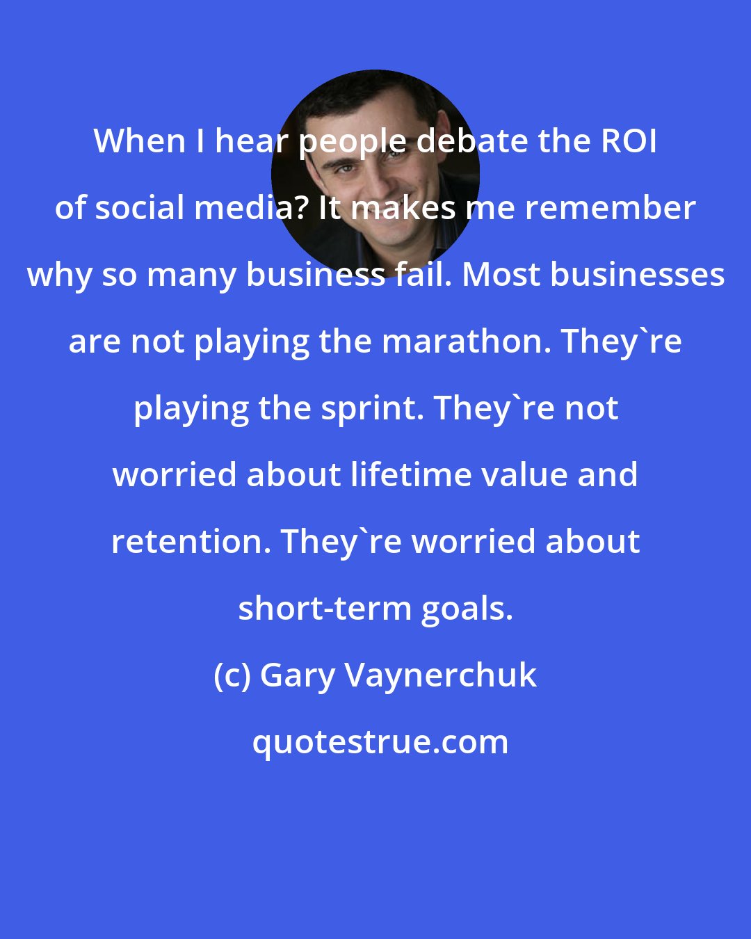 Gary Vaynerchuk: When I hear people debate the ROI of social media? It makes me remember why so many business fail. Most businesses are not playing the marathon. They're playing the sprint. They're not worried about lifetime value and retention. They're worried about short-term goals.