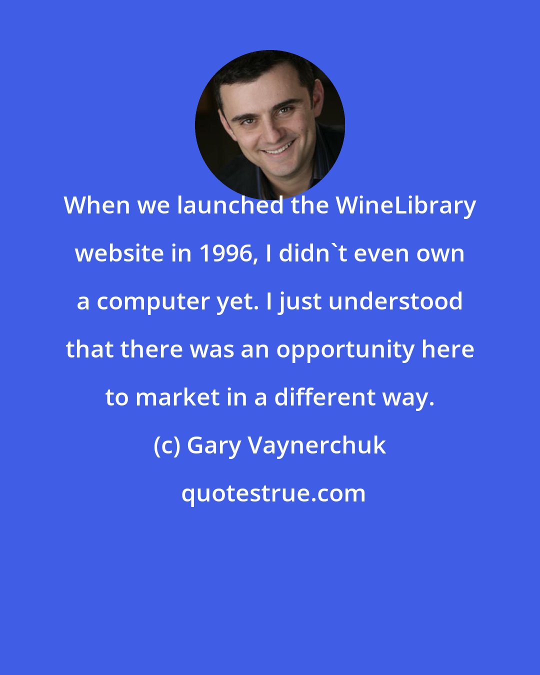 Gary Vaynerchuk: When we launched the WineLibrary website in 1996, I didn't even own a computer yet. I just understood that there was an opportunity here to market in a different way.