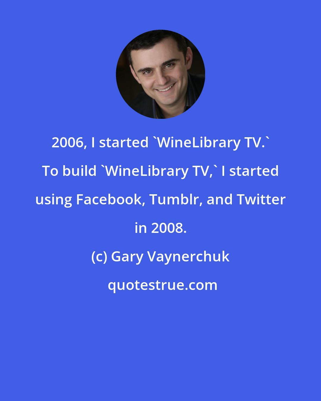 Gary Vaynerchuk: 2006, I started 'WineLibrary TV.' To build 'WineLibrary TV,' I started using Facebook, Tumblr, and Twitter in 2008.