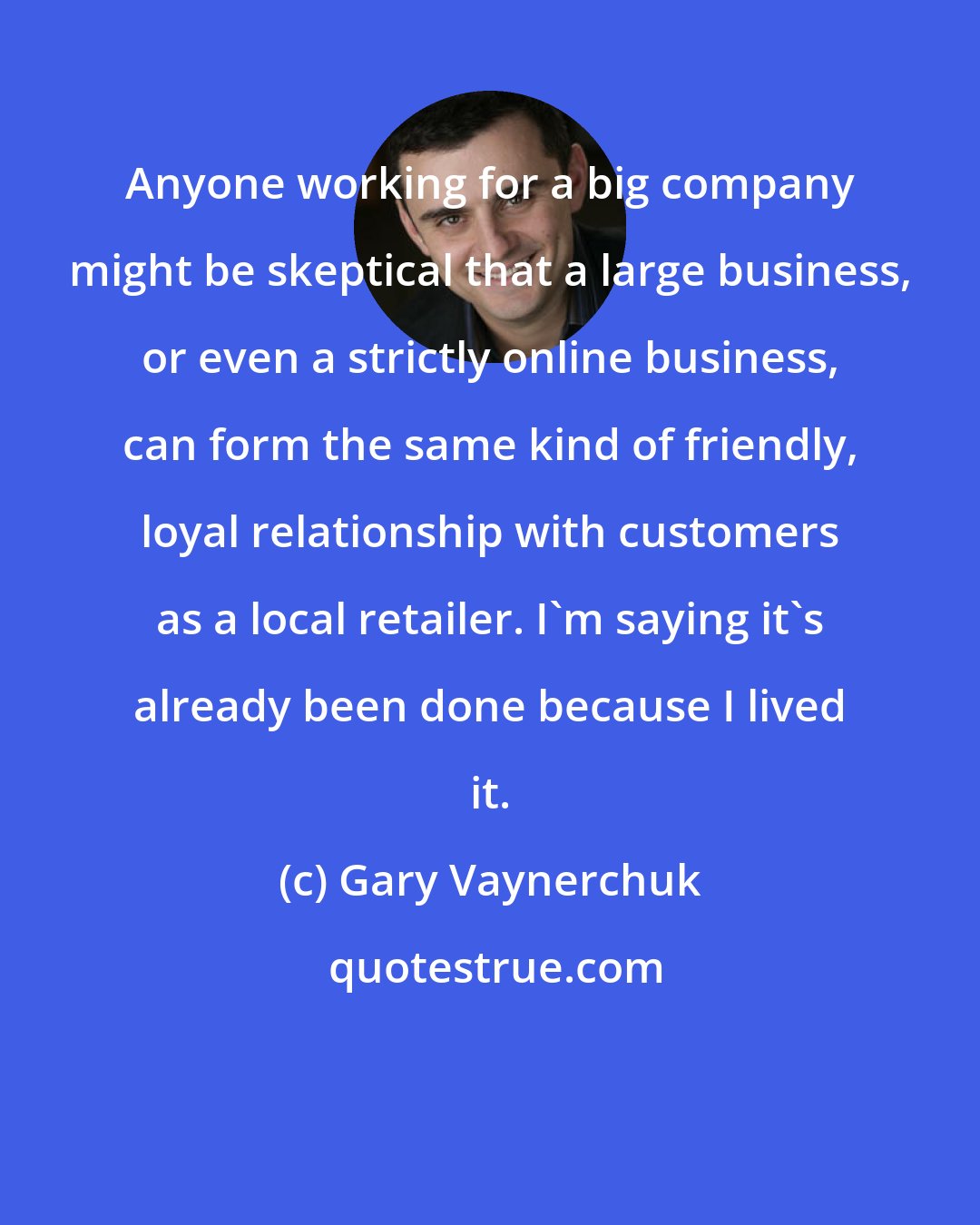 Gary Vaynerchuk: Anyone working for a big company might be skeptical that a large business, or even a strictly online business, can form the same kind of friendly, loyal relationship with customers as a local retailer. I'm saying it's already been done because I lived it.