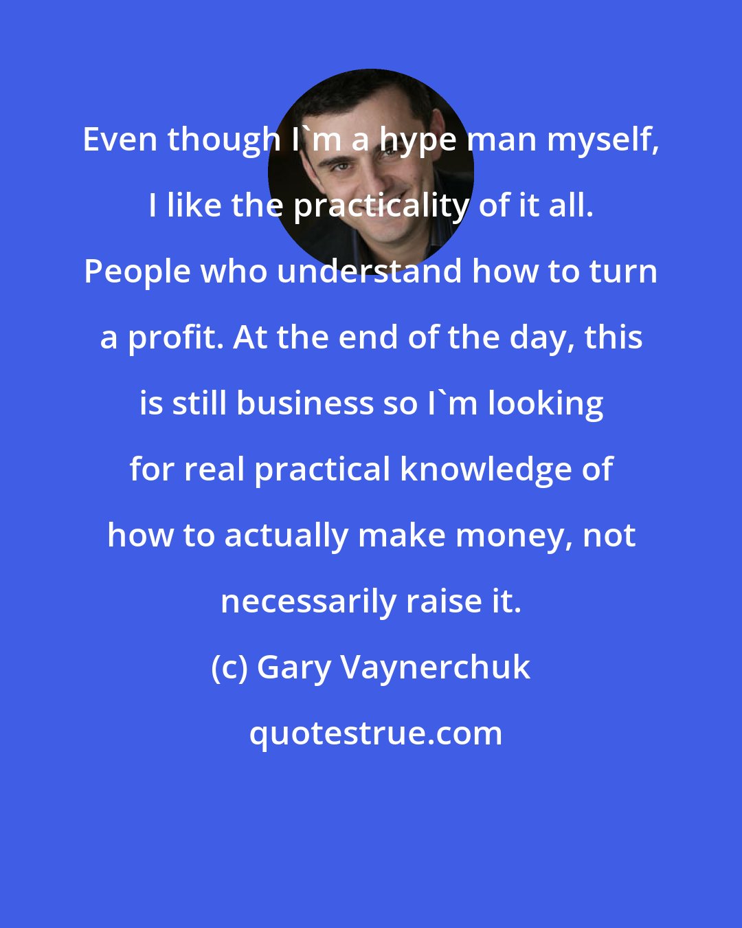 Gary Vaynerchuk: Even though I'm a hype man myself, I like the practicality of it all. People who understand how to turn a profit. At the end of the day, this is still business so I'm looking for real practical knowledge of how to actually make money, not necessarily raise it.