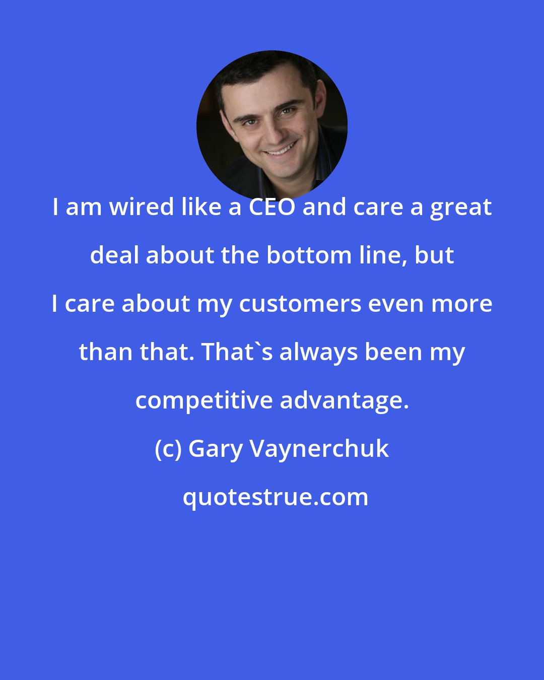 Gary Vaynerchuk: I am wired like a CEO and care a great deal about the bottom line, but I care about my customers even more than that. That's always been my competitive advantage.