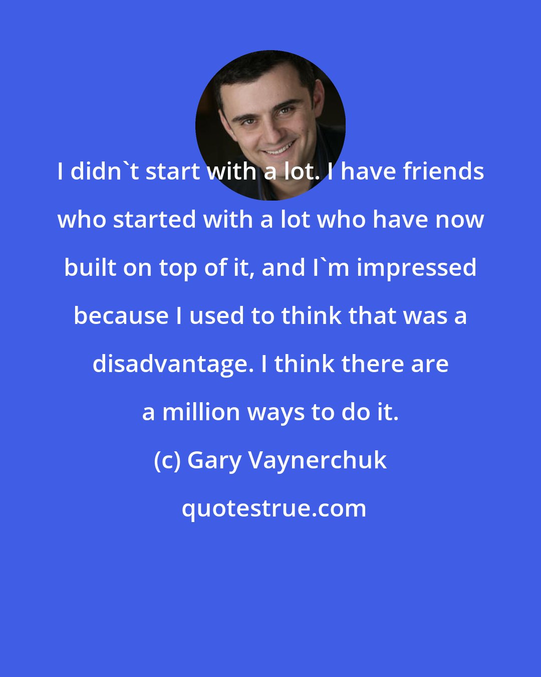 Gary Vaynerchuk: I didn't start with a lot. I have friends who started with a lot who have now built on top of it, and I'm impressed because I used to think that was a disadvantage. I think there are a million ways to do it.