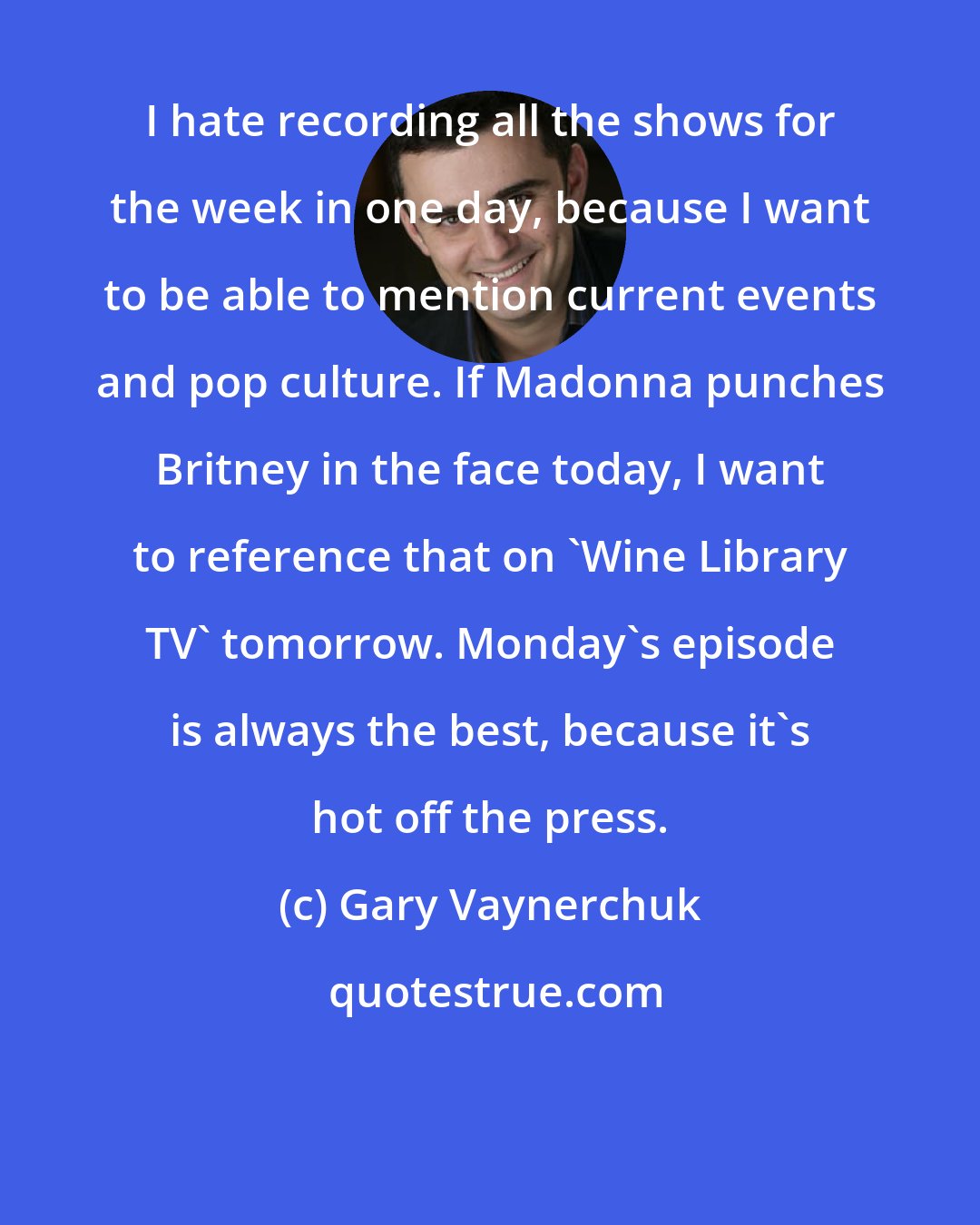 Gary Vaynerchuk: I hate recording all the shows for the week in one day, because I want to be able to mention current events and pop culture. If Madonna punches Britney in the face today, I want to reference that on 'Wine Library TV' tomorrow. Monday's episode is always the best, because it's hot off the press.