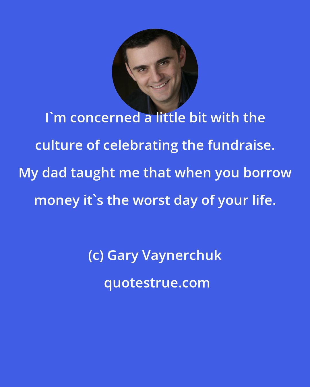 Gary Vaynerchuk: I'm concerned a little bit with the culture of celebrating the fundraise. My dad taught me that when you borrow money it's the worst day of your life.