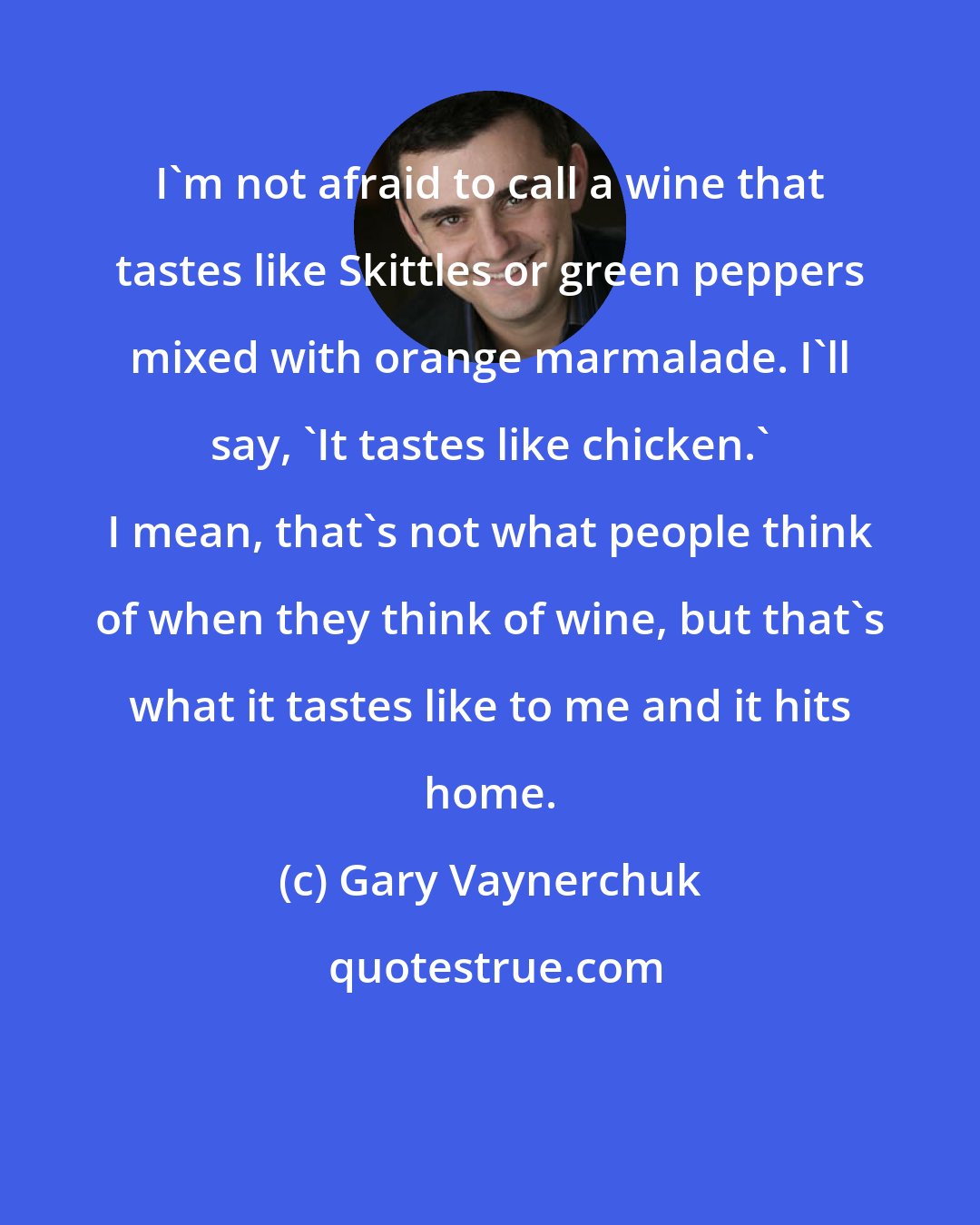 Gary Vaynerchuk: I'm not afraid to call a wine that tastes like Skittles or green peppers mixed with orange marmalade. I'll say, 'It tastes like chicken.' I mean, that's not what people think of when they think of wine, but that's what it tastes like to me and it hits home.