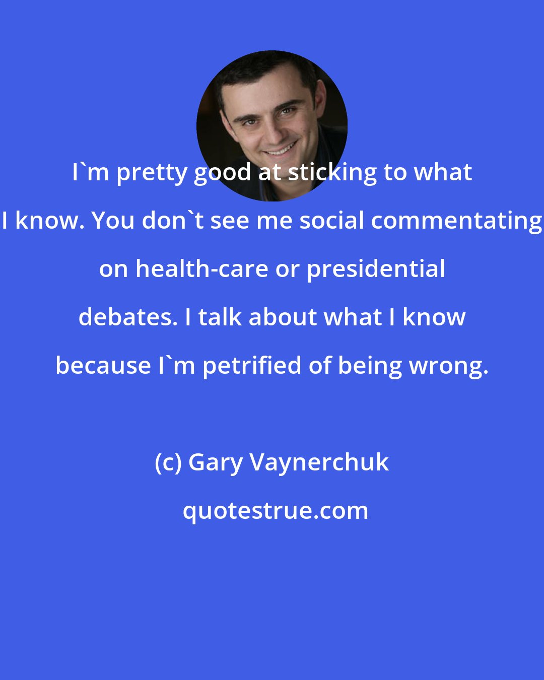 Gary Vaynerchuk: I'm pretty good at sticking to what I know. You don't see me social commentating on health-care or presidential debates. I talk about what I know because I'm petrified of being wrong.