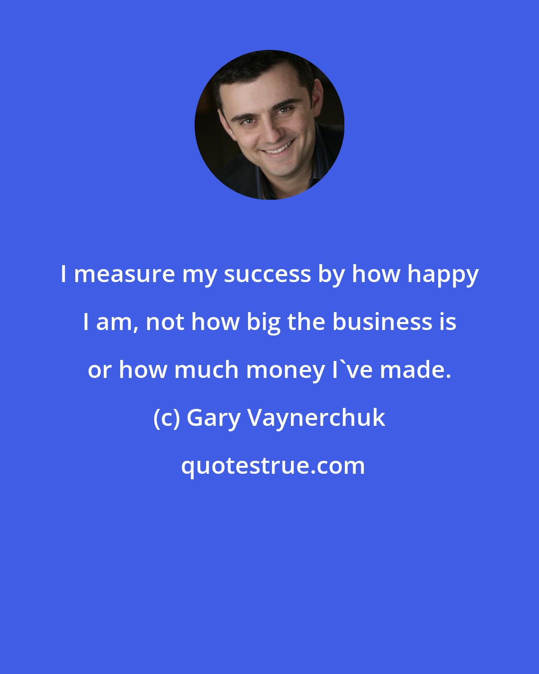 Gary Vaynerchuk: I measure my success by how happy I am, not how big the business is or how much money I've made.