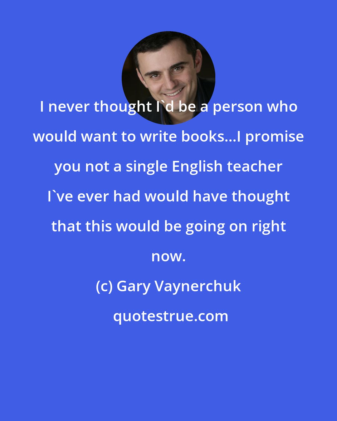 Gary Vaynerchuk: I never thought I'd be a person who would want to write books...I promise you not a single English teacher I've ever had would have thought that this would be going on right now.