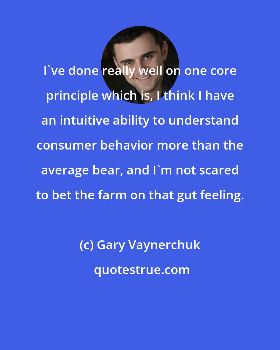 Gary Vaynerchuk: I've done really well on one core principle which is, I think I have an intuitive ability to understand consumer behavior more than the average bear, and I'm not scared to bet the farm on that gut feeling.