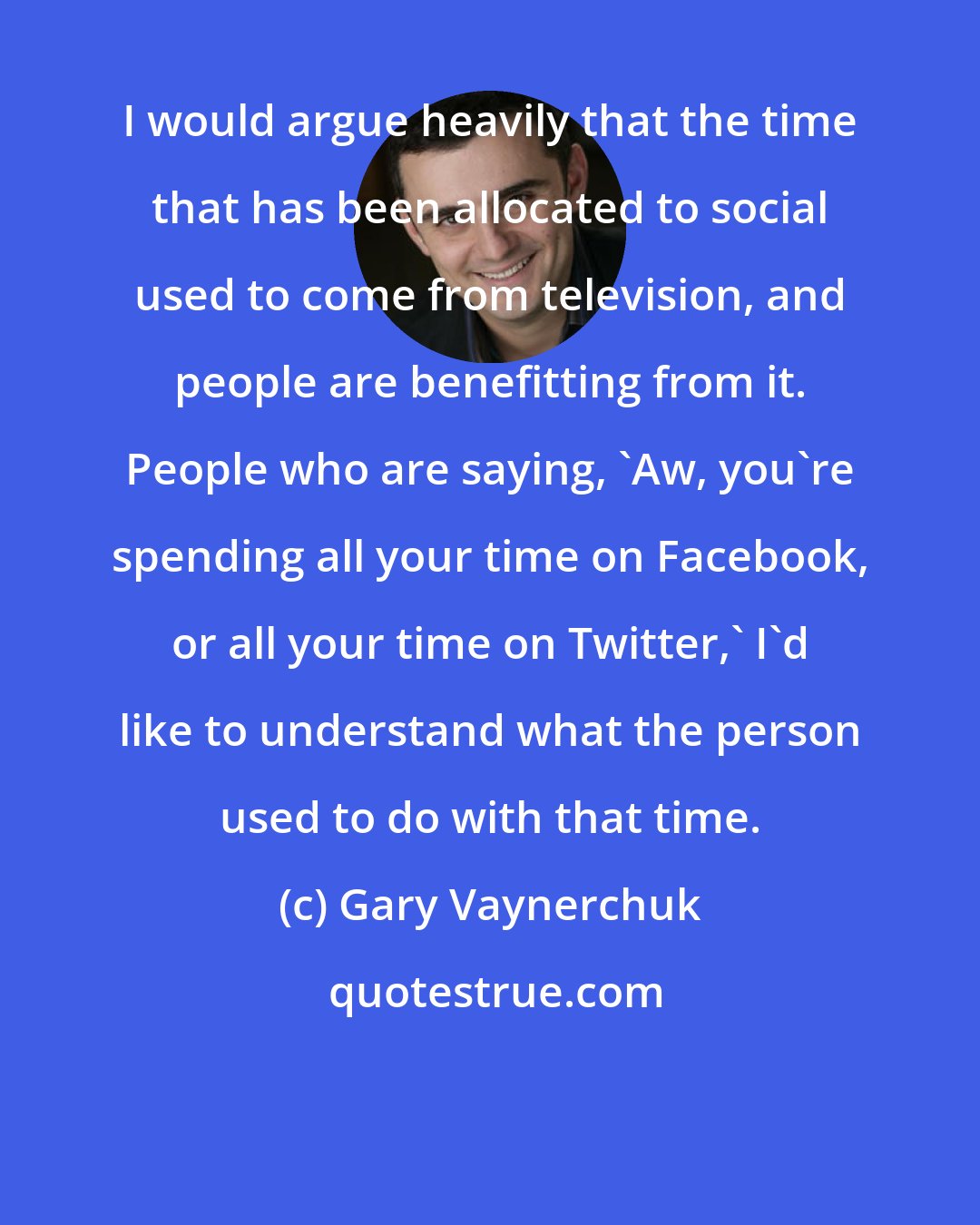 Gary Vaynerchuk: I would argue heavily that the time that has been allocated to social used to come from television, and people are benefitting from it. People who are saying, 'Aw, you're spending all your time on Facebook, or all your time on Twitter,' I'd like to understand what the person used to do with that time.