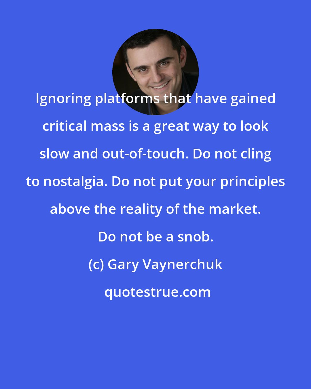 Gary Vaynerchuk: Ignoring platforms that have gained critical mass is a great way to look slow and out-of-touch. Do not cling to nostalgia. Do not put your principles above the reality of the market. Do not be a snob.