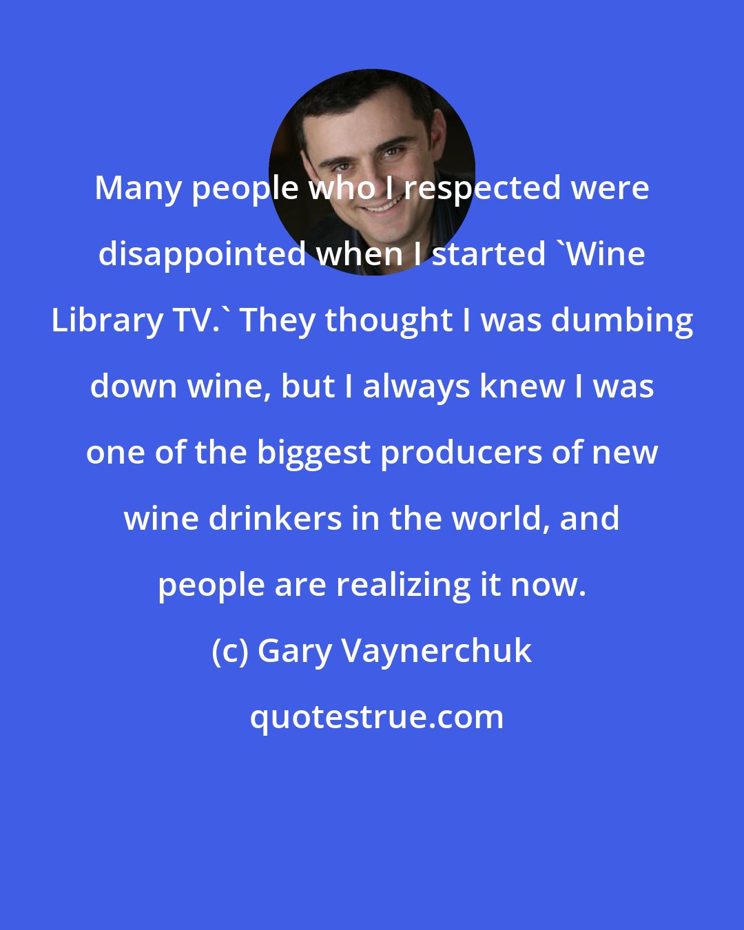 Gary Vaynerchuk: Many people who I respected were disappointed when I started 'Wine Library TV.' They thought I was dumbing down wine, but I always knew I was one of the biggest producers of new wine drinkers in the world, and people are realizing it now.