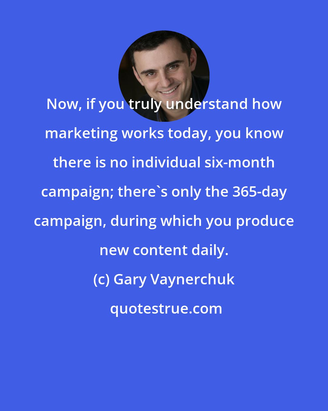 Gary Vaynerchuk: Now, if you truly understand how marketing works today, you know there is no individual six-month campaign; there's only the 365-day campaign, during which you produce new content daily.