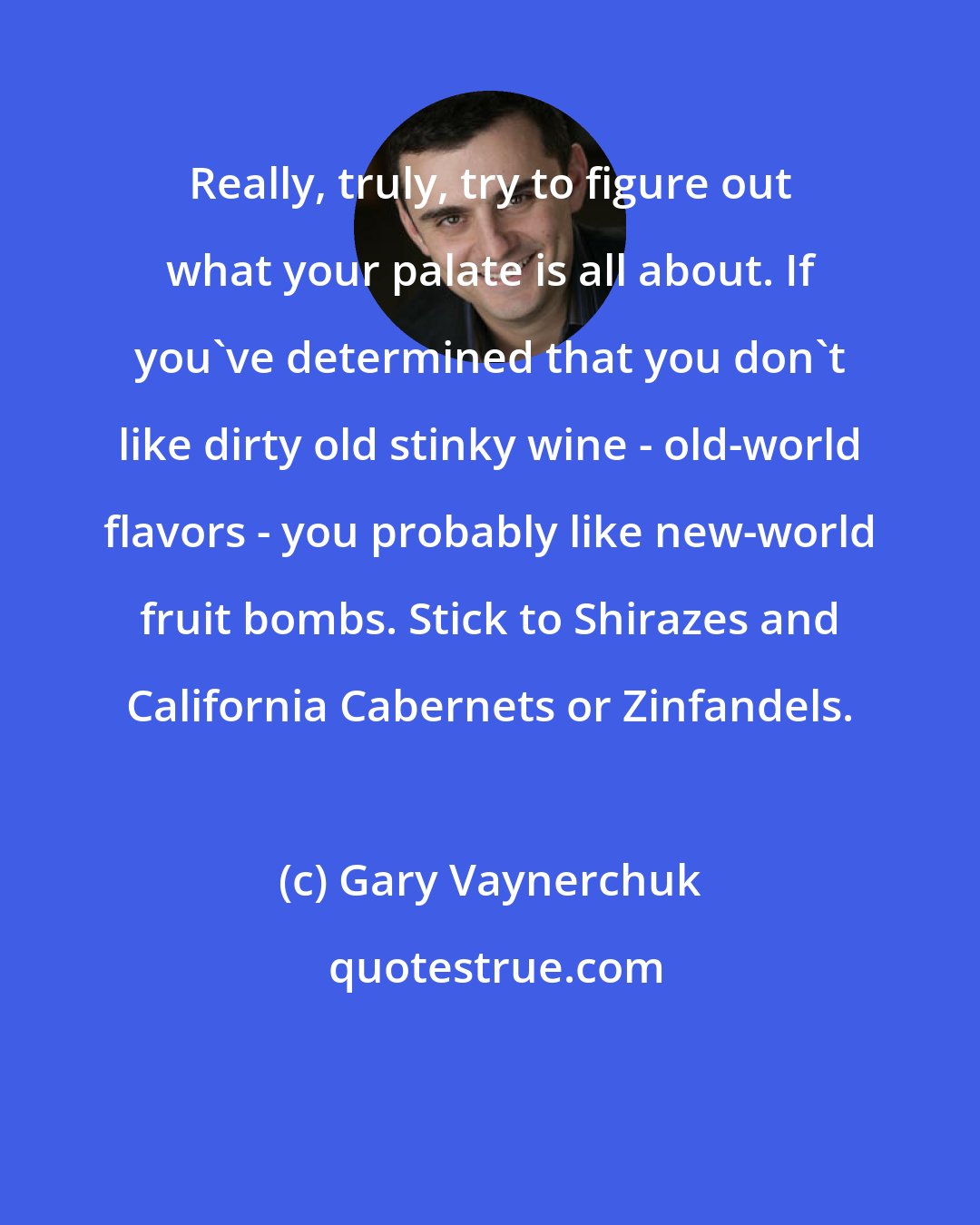 Gary Vaynerchuk: Really, truly, try to figure out what your palate is all about. If you've determined that you don't like dirty old stinky wine - old-world flavors - you probably like new-world fruit bombs. Stick to Shirazes and California Cabernets or Zinfandels.