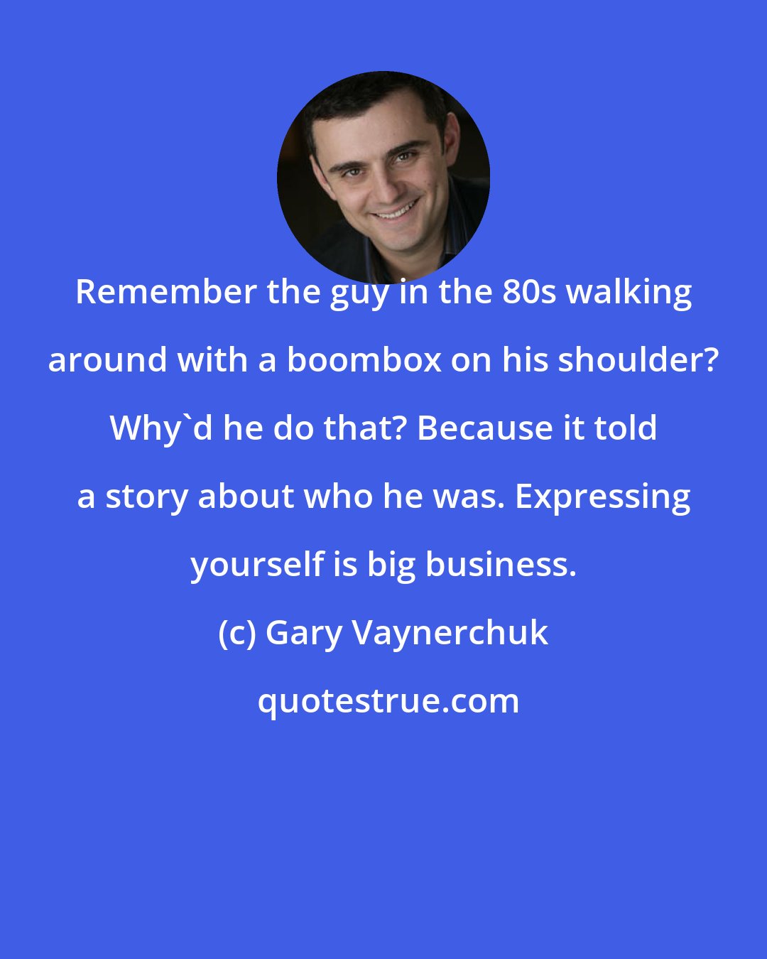 Gary Vaynerchuk: Remember the guy in the 80s walking around with a boombox on his shoulder? Why'd he do that? Because it told a story about who he was. Expressing yourself is big business.