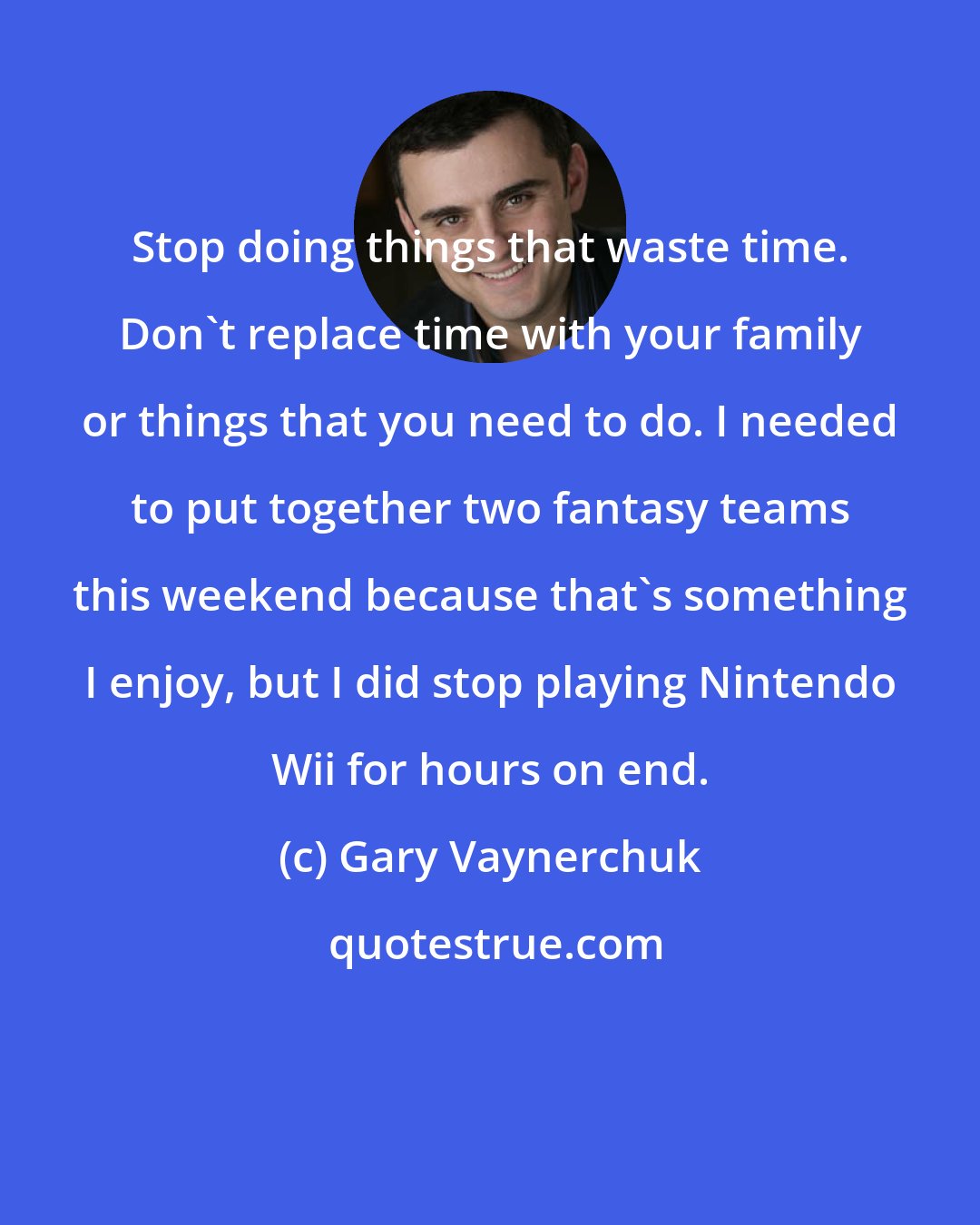 Gary Vaynerchuk: Stop doing things that waste time. Don't replace time with your family or things that you need to do. I needed to put together two fantasy teams this weekend because that's something I enjoy, but I did stop playing Nintendo Wii for hours on end.