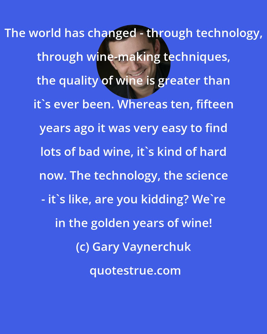 Gary Vaynerchuk: The world has changed - through technology, through wine-making techniques, the quality of wine is greater than it's ever been. Whereas ten, fifteen years ago it was very easy to find lots of bad wine, it's kind of hard now. The technology, the science - it's like, are you kidding? We're in the golden years of wine!