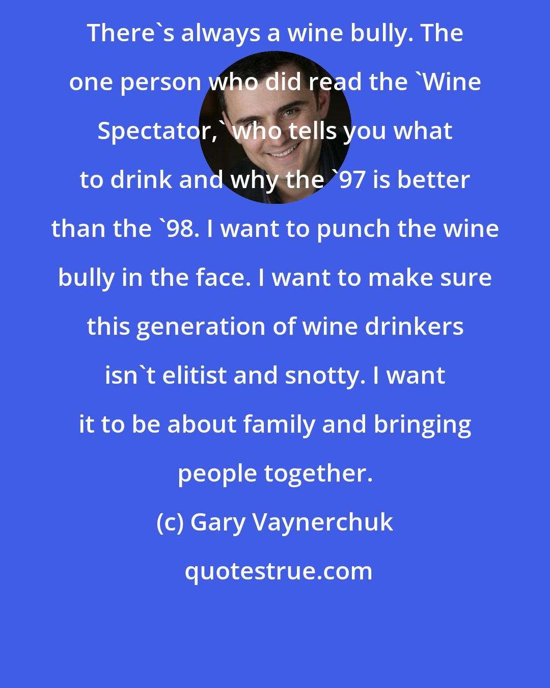 Gary Vaynerchuk: There's always a wine bully. The one person who did read the 'Wine Spectator,' who tells you what to drink and why the '97 is better than the '98. I want to punch the wine bully in the face. I want to make sure this generation of wine drinkers isn't elitist and snotty. I want it to be about family and bringing people together.