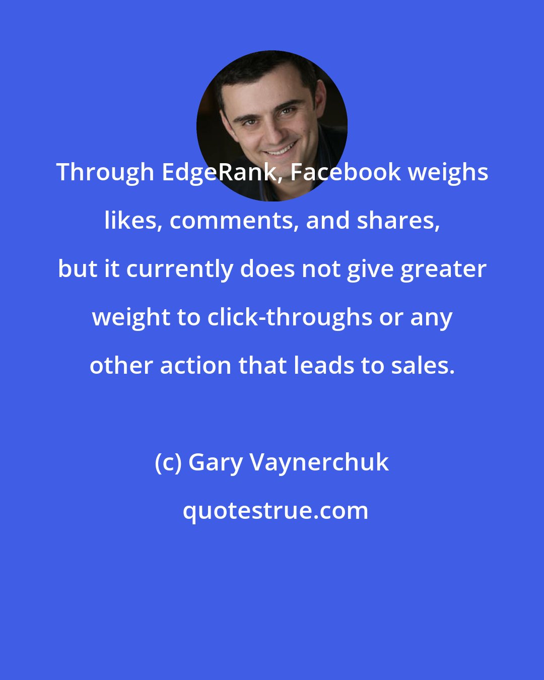 Gary Vaynerchuk: Through EdgeRank, Facebook weighs likes, comments, and shares, but it currently does not give greater weight to click-throughs or any other action that leads to sales.