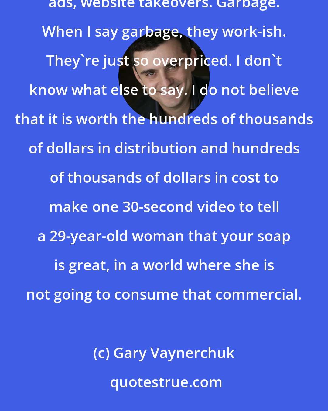 Gary Vaynerchuk: We have brands spending ungodly amounts of money on print, television, outdoor radio, programmatic banner ads, website takeovers. Garbage. When I say garbage, they work-ish. They're just so overpriced. I don't know what else to say. I do not believe that it is worth the hundreds of thousands of dollars in distribution and hundreds of thousands of dollars in cost to make one 30-second video to tell a 29-year-old woman that your soap is great, in a world where she is not going to consume that commercial.