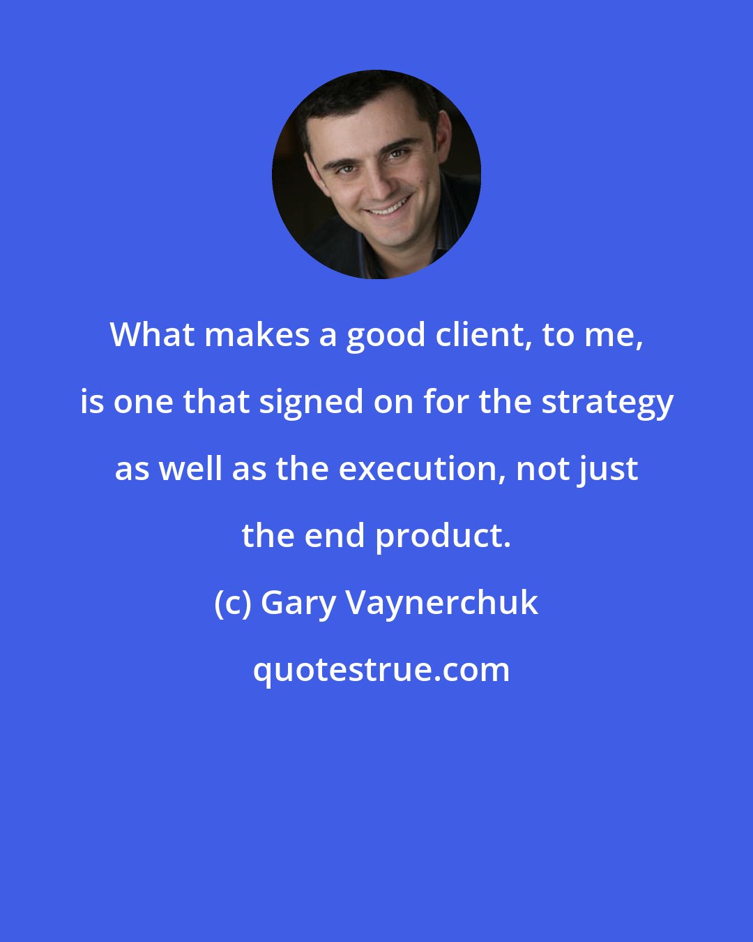 Gary Vaynerchuk: What makes a good client, to me, is one that signed on for the strategy as well as the execution, not just the end product.