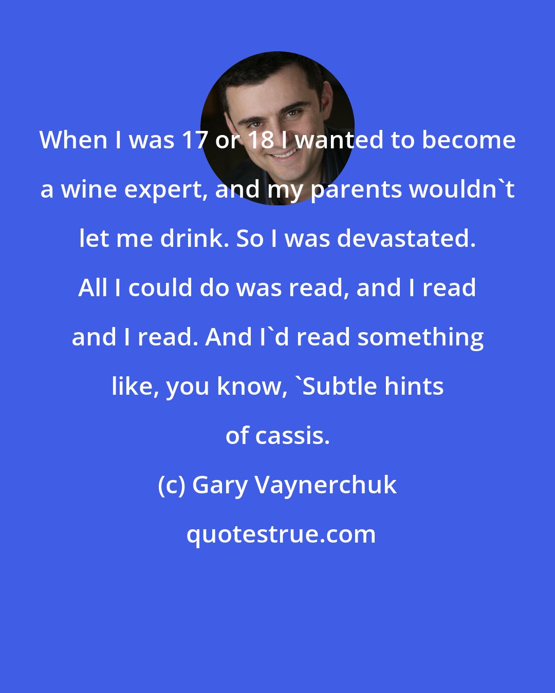 Gary Vaynerchuk: When I was 17 or 18 I wanted to become a wine expert, and my parents wouldn't let me drink. So I was devastated. All I could do was read, and I read and I read. And I'd read something like, you know, 'Subtle hints of cassis.