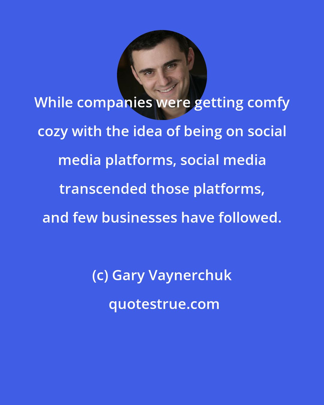 Gary Vaynerchuk: While companies were getting comfy cozy with the idea of being on social media platforms, social media transcended those platforms, and few businesses have followed.