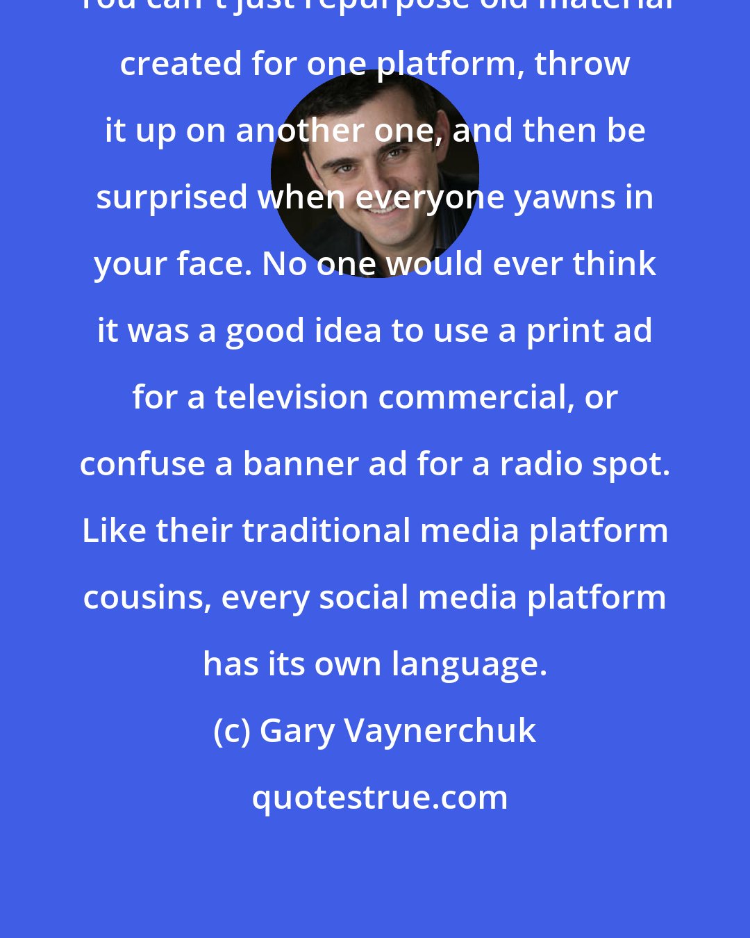 Gary Vaynerchuk: You can't just repurpose old material created for one platform, throw it up on another one, and then be surprised when everyone yawns in your face. No one would ever think it was a good idea to use a print ad for a television commercial, or confuse a banner ad for a radio spot. Like their traditional media platform cousins, every social media platform has its own language.