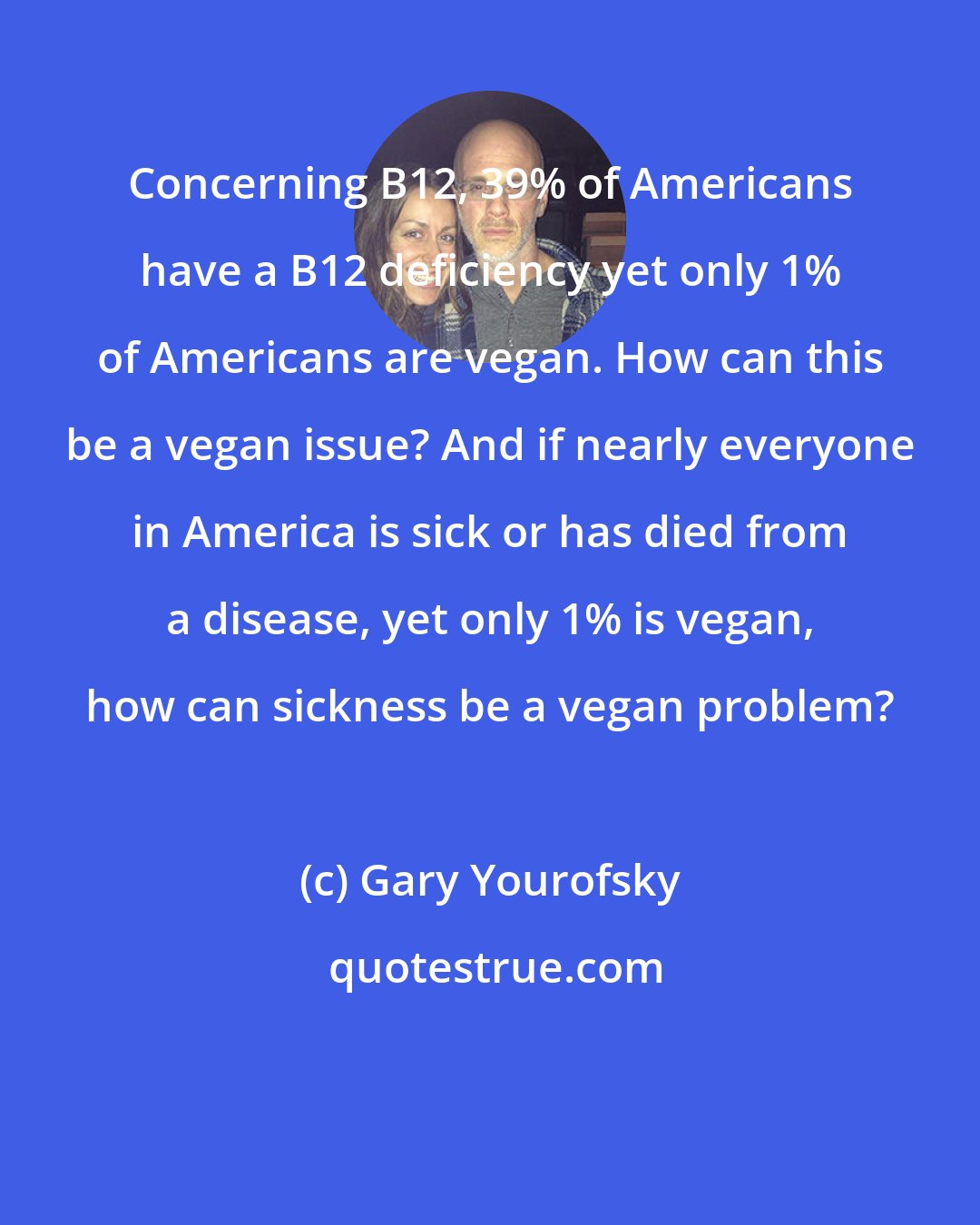 Gary Yourofsky: Concerning B12, 39% of Americans have a B12 deficiency yet only 1% of Americans are vegan. How can this be a vegan issue? And if nearly everyone in America is sick or has died from a disease, yet only 1% is vegan, how can sickness be a vegan problem?